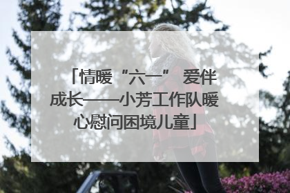 情暖“六一” 爱伴成长——小芳工作队暖心慰问困境儿童