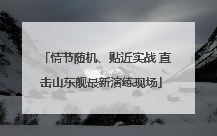 情节随机、贴近实战 直击山东舰最新演练现场
