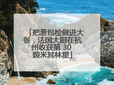 把葱包桧做进大餐，法国大厨在杭州收获第 30 颗米其林星