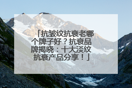 抗皱纹抗衰老哪个牌子好？抗衰品牌揭晓：十大淡纹抗衰产品分享！