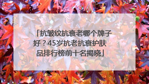 抗皱纹抗衰老哪个牌子好？45岁抗老抗衰护肤品排行榜前十名揭晓