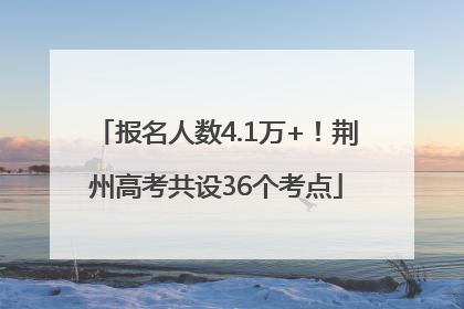 报名人数4.1万+！荆州高考共设36个考点