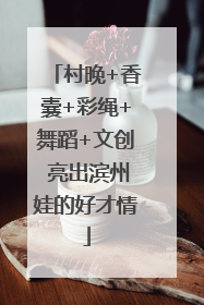 村晚+香囊+彩绳+舞蹈+文创 亮出滨州娃的好才情