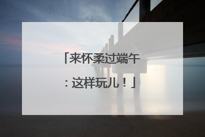 来怀柔过端午：这样玩儿！