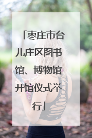 枣庄市台儿庄区图书馆、博物馆开馆仪式举行