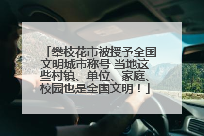 攀枝花市被授予全国文明城市称号 当地这些村镇、单位、家庭、校园也是全国文明！