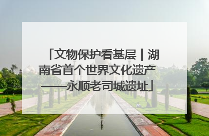 文物保护看基层｜湖南省首个世界文化遗产——永顺老司城遗址