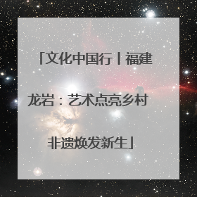 文化中国行丨福建龙岩：艺术点亮乡村 非遗焕发新生