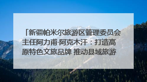 新疆帕米尔旅游区管理委员会主任阿力甫·阿克木汗：打造高原特色文旅品牌 推动县域旅游高质量发展｜第七届全国县域旅游研究成果发布系列活动