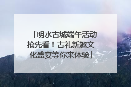 明水古城端午活动抢先看！古礼新趣文化盛宴等你来体验