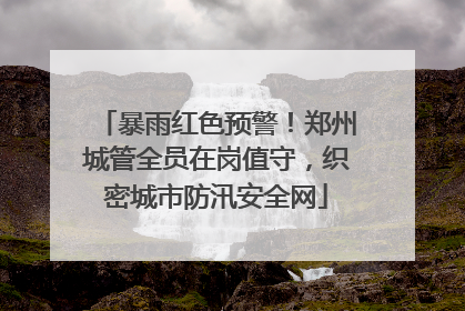 暴雨红色预警！郑州城管全员在岗值守，织密城市防汛安全网