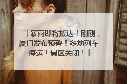 暴雨即将抵达！刚刚，厦门发布预警！多地列车停运！景区关闭！