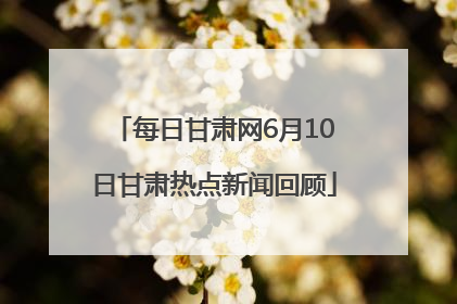 每日甘肃网6月10日甘肃热点新闻回顾