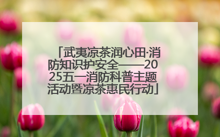 武夷凉茶润心田·消防知识护安全——2025五一消防科普主题活动暨凉茶惠民行动