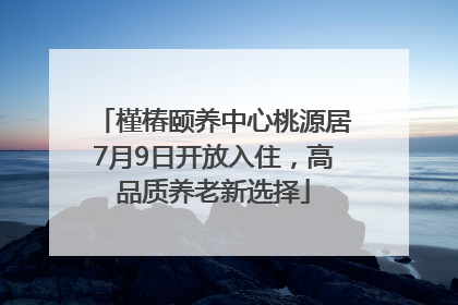 槿椿颐养中心桃源居7月9日开放入住，高品质养老新选择