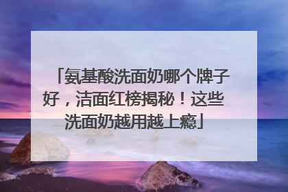 氨基酸洗面奶哪个牌子好，洁面红榜揭秘！这些洗面奶越用越上瘾