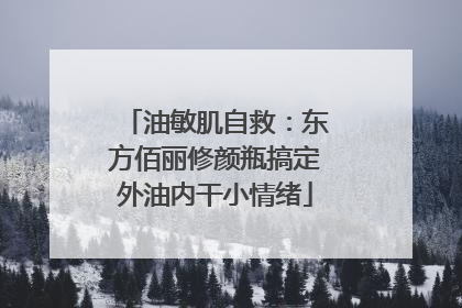 油敏肌自救：东方佰丽修颜瓶搞定外油内干小情绪