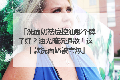 洗面奶祛痘控油哪个牌子好？油光暗沉退散！这十款洗面奶被夸爆