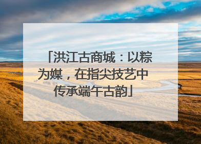 洪江古商城：以粽为媒，在指尖技艺中传承端午古韵