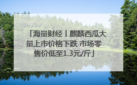 海量财经丨麒麟西瓜大量上市价格下跌 市场零售价低至1.3元/斤
