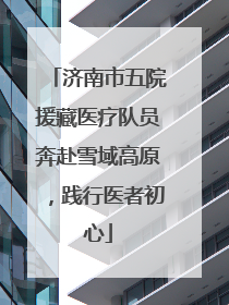 济南市五院援藏医疗队员奔赴雪域高原，践行医者初心
