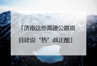 济南这些高速公路项目建设“热”战正酣
