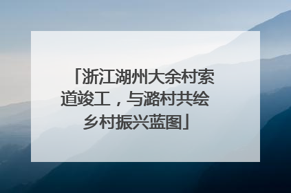 浙江湖州大余村索道竣工，与潞村共绘乡村振兴蓝图