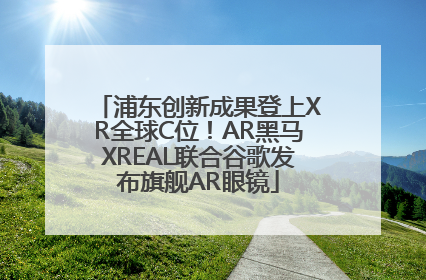 浦东创新成果登上XR全球C位！AR黑马XREAL联合谷歌发布旗舰AR眼镜