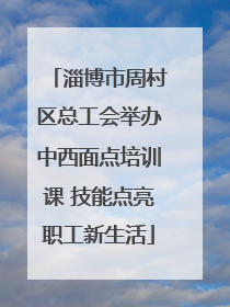 淄博市周村区总工会举办中西面点培训课 技能点亮职工新生活