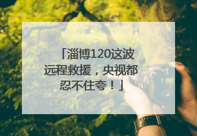 淄博120这波远程救援，央视都忍不住夸！