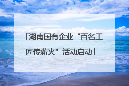 湖南国有企业“百名工匠传薪火”活动启动