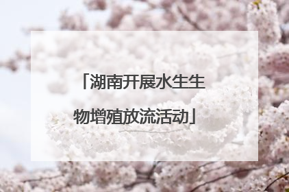 湖南开展水生生物增殖放流活动