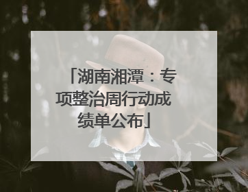 湖南湘潭：专项整治周行动成绩单公布