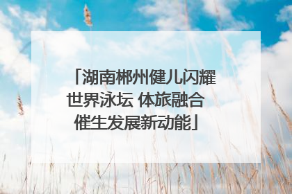 湖南郴州健儿闪耀世界泳坛 体旅融合催生发展新动能