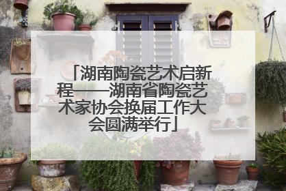 湖南陶瓷艺术启新程——湖南省陶瓷艺术家协会换届工作大会圆满举行