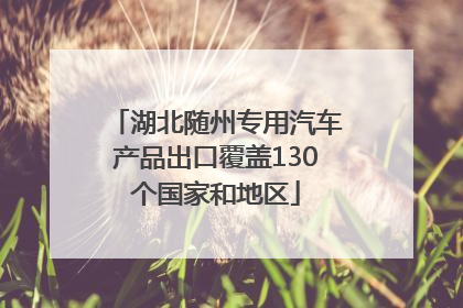 湖北随州专用汽车产品出口覆盖130个国家和地区
