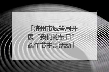 滨州市城管局开展“我们的节日”端午节主题活动