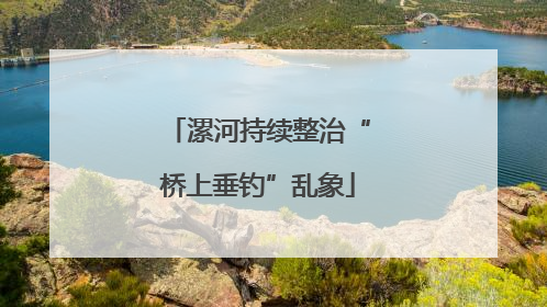 漯河持续整治“桥上垂钓”乱象