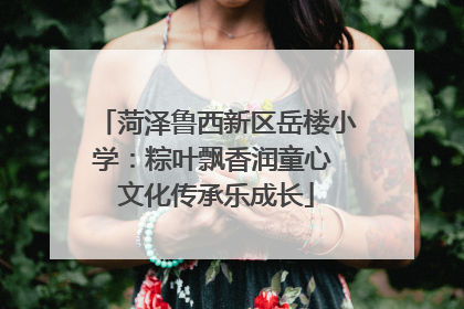 菏泽鲁西新区岳楼小学：粽叶飘香润童心 文化传承乐成长