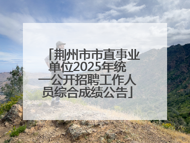 荆州市市直事业单位2025年统一公开招聘工作人员综合成绩公告