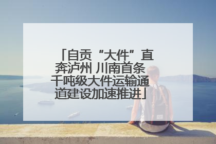 自贡“大件”直奔泸州 川南首条千吨级大件运输通道建设加速推进