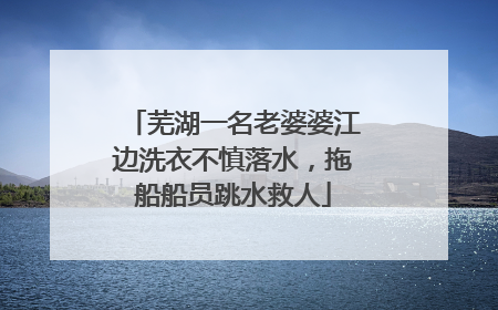 芜湖一名老婆婆江边洗衣不慎落水，拖船船员跳水救人