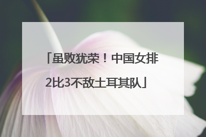 虽败犹荣！中国女排2比3不敌土耳其队