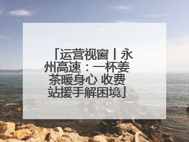 运营视窗丨永州高速：一杯姜茶暖身心 收费站援手解困境