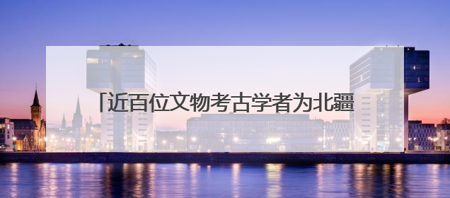 近百位文物考古学者为北疆文化品牌建设注入学术动能