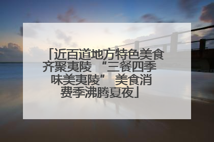 近百道地方特色美食齐聚夷陵 “三餐四季 味美夷陵” 美食消费季沸腾夏夜
