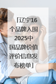 辽宁16个品牌入围2025中国品牌价值评价信息发布榜单