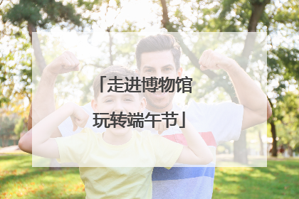 走进博物馆 玩转端午节