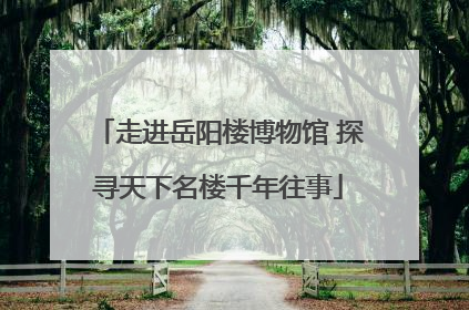 走进岳阳楼博物馆 探寻天下名楼千年往事