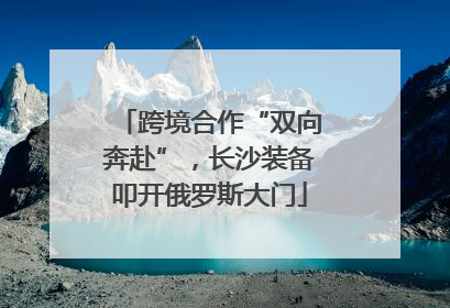 跨境合作“双向奔赴”，长沙装备叩开俄罗斯大门